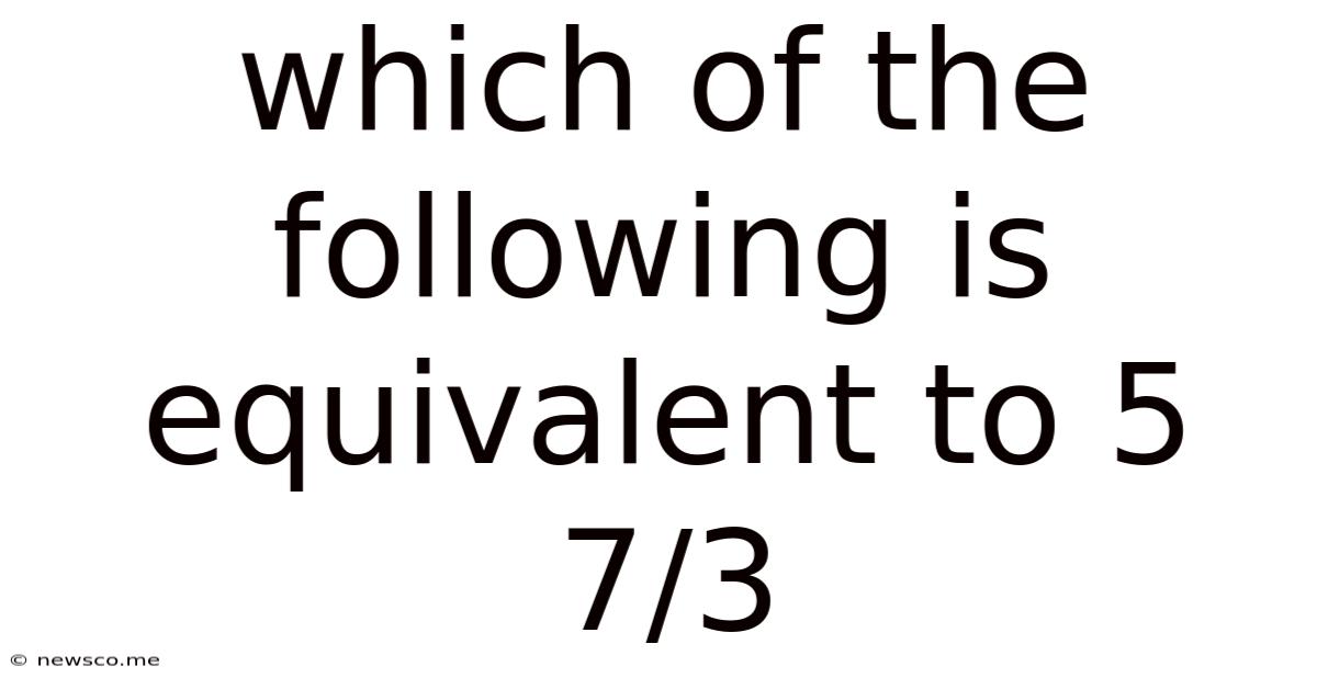 Which Of The Following Is Equivalent To 5 7/3